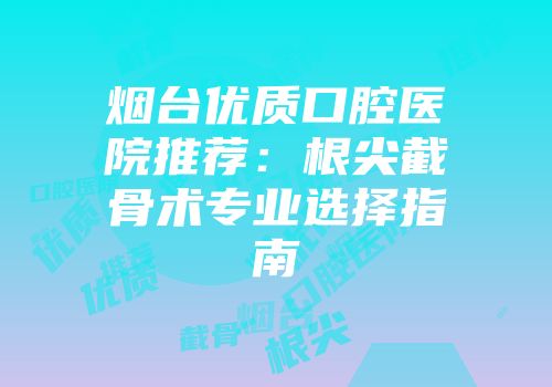 烟台优质口腔医院推荐：根尖截骨术专业选择指南