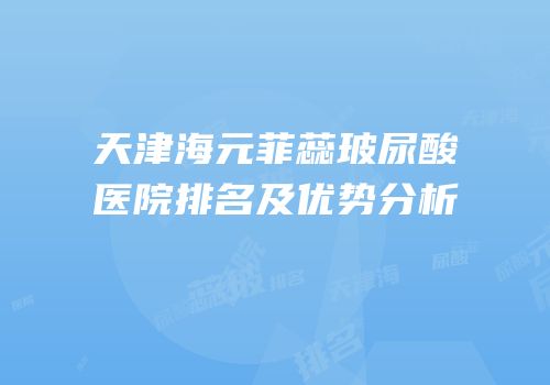 天津海元菲蕊玻尿酸医院排名及优势分析