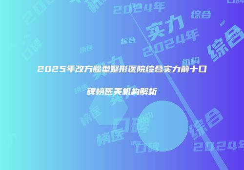 2025年改方脸型整形医院综合实力前十口碑榜医美机构解析