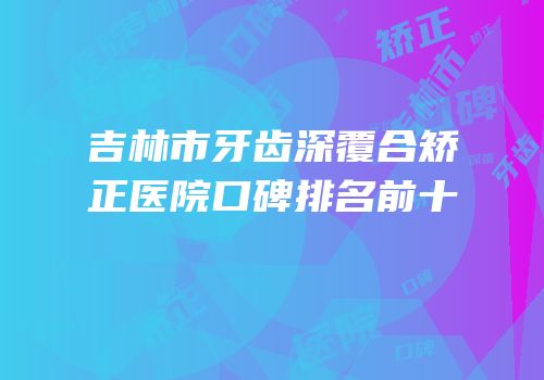 吉林市牙齿深覆合矫正医院口碑排名前十