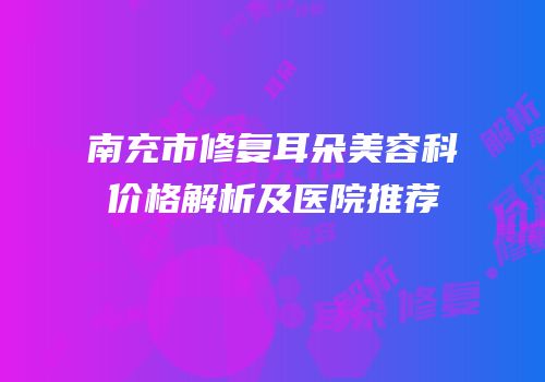 南充市修复耳朵美容科价格解析及医院推荐