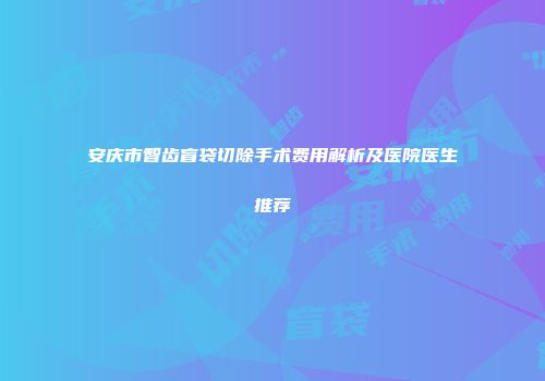 安庆市智齿盲袋切除手术费用解析及医院医生推荐