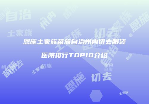 恩施土家族苗族自治州内切去眼袋医院排行TOP10介绍