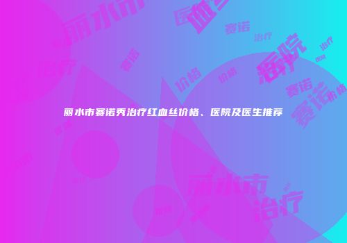 丽水市赛诺秀治疗红血丝价格、医院及医生推荐