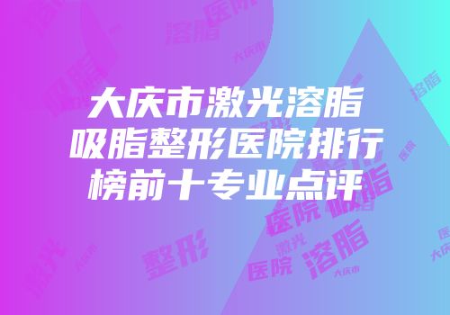 大庆市激光溶脂吸脂整形医院排行榜前十专业点评