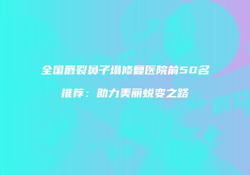 全国唇裂鼻子塌修复医院前50名推荐：助力美丽蜕变之路