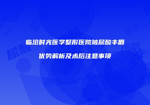 临沧时光医学整形医院玻尿酸丰唇优势解析及术后注意事项
