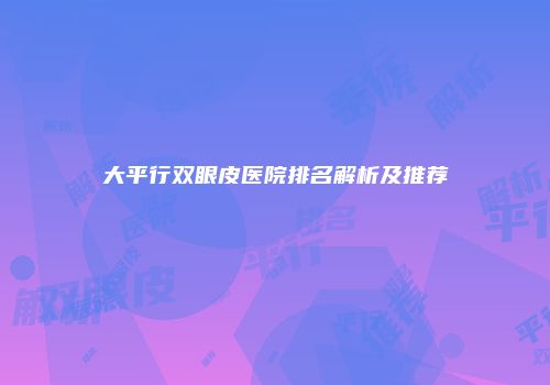 大平行双眼皮医院排名解析及推荐