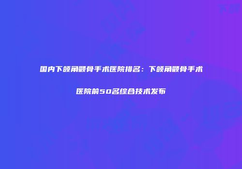 国内下颌角颧骨手术医院排名：下颌角颧骨手术医院前50名综合技术发布