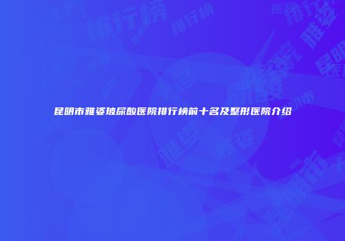 昆明市雅姿玻尿酸医院排行榜前十名及整形医院介绍