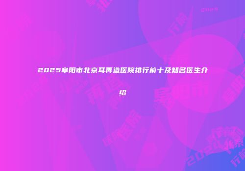 2025阜阳市北京耳再造医院排行前十及知名医生介绍