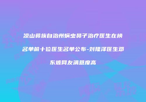 凉山彝族自治州螨虫鼻子治疗医生在榜名单前十位医生名单公布-刘隆泽医生邓东坡网友满意度高