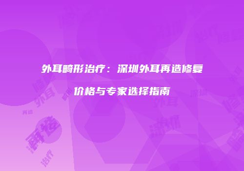 外耳畸形治疗：深圳外耳再造修复价格与专家选择指南