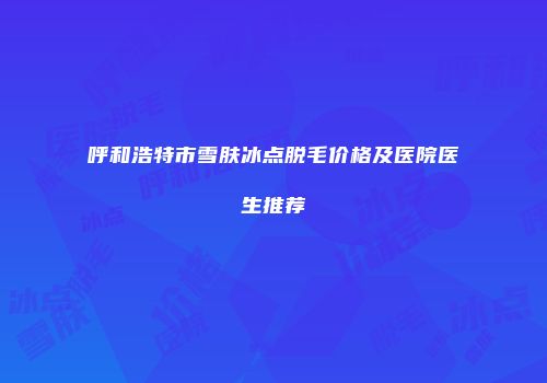 呼和浩特市雪肤冰点脱毛价格及医院医生推荐
