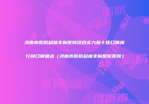 济南市脂肪移植丰胸医院综合实力前十佳口碑排行榜口碑盘点（济南市脂肪移植丰胸整形医院）