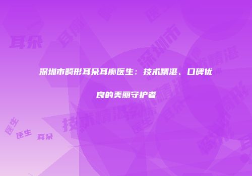 深圳市畸形耳朵耳廓医生：技术精湛、口碑优良的美丽守护者