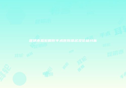 昆明市耳轮畸形手术医院排名及价格分析