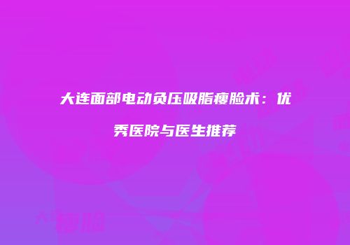 大连面部电动负压吸脂瘦脸术：优秀医院与医生推荐