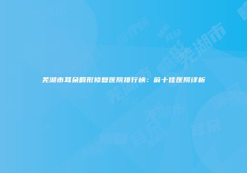 芜湖市耳朵畸形修复医院排行榜：前十佳医院详析