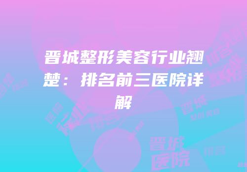 晋城整形美容行业翘楚：排名前三医院详解