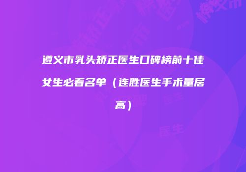 遵义市乳头矫正医生口碑榜前十佳女生必看名单（连胜医生手术量居高）