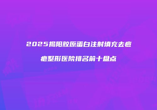 2025揭阳胶原蛋白注射填充去痘疤整形医院排名前十盘点