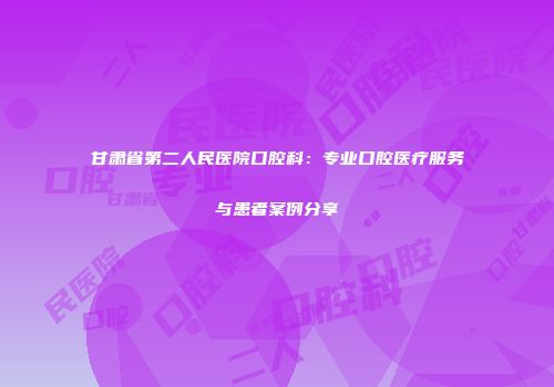 甘肃省第二人民医院口腔科：专业口腔医疗服务与患者案例分享