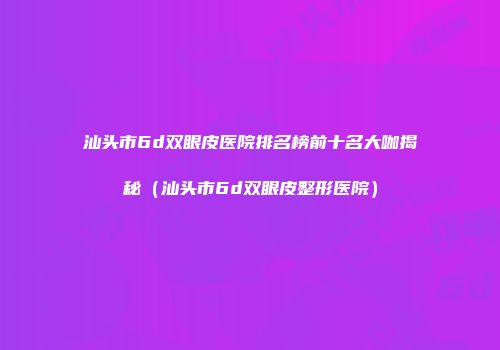 汕头市6d双眼皮医院排名榜前十名大咖揭秘（汕头市6d双眼皮整形医院）
