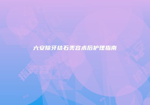 六安除牙结石美容术后护理指南