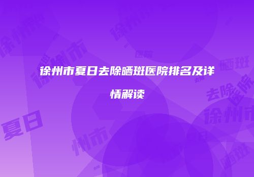 徐州市夏日去除晒斑医院排名及详情解读
