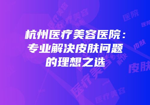 杭州医疗美容医院：专业解决皮肤问题的理想之选