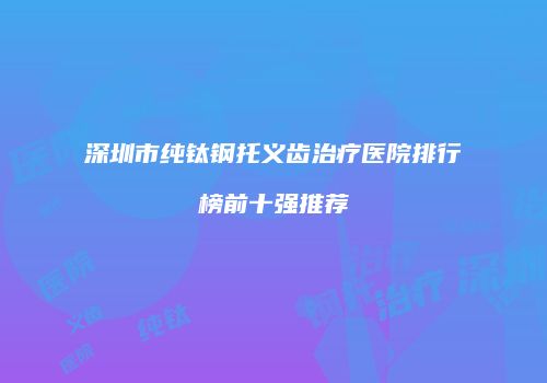 深圳市纯钛钢托义齿治疗医院排行榜前十强推荐