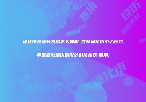 通化市鼻延长费用怎么样呢-吉林通化市中心医院手足显微烧伤整形外科价格表(费用)