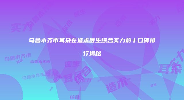 乌鲁木齐市耳朵在造术医生综合实力前十口碑排行揭秘