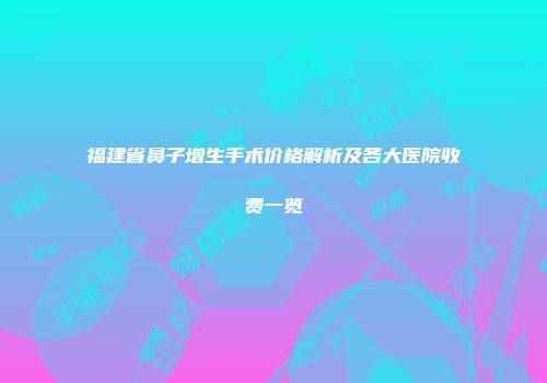 福建省鼻子增生手术价格解析及各大医院收费一览