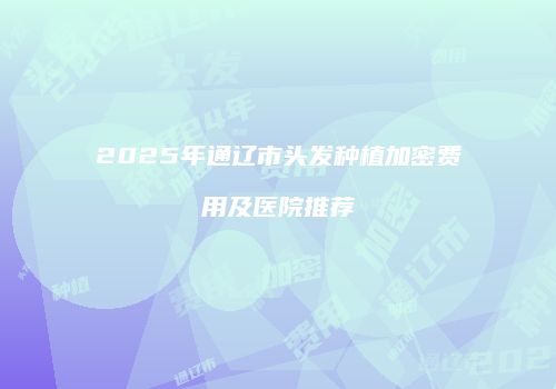 2025年通辽市头发种植加密费用及医院推荐