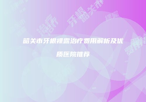韶关市牙根裸露治疗费用解析及优质医院推荐