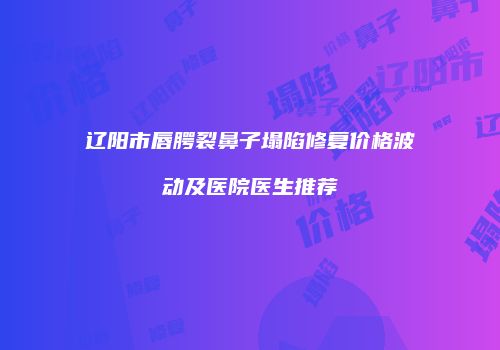 辽阳市唇腭裂鼻子塌陷修复价格波动及医院医生推荐