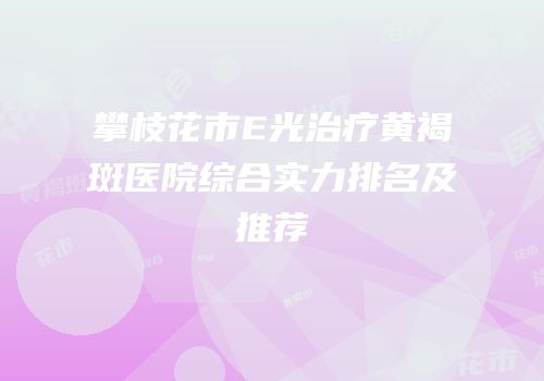 攀枝花市E光治疗黄褐斑医院综合实力排名及推荐