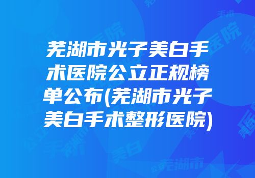 芜湖市光子美白手术医院公立正规榜单公布(芜湖市光子美白手术整形医院)