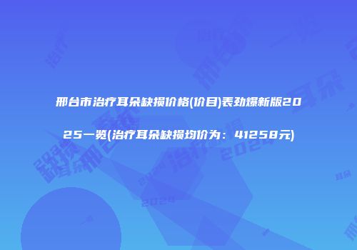 邢台市治疗耳朵缺损价格(价目)表劲爆新版2025一览(治疗耳朵缺损均价为：41258元)