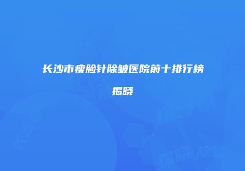 长沙市瘦脸针除皱医院前十排行榜揭晓