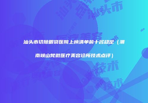 汕头市切除眼袋医院上榜清单前十名稳定（潮南峡山梵微医疗美容诊所技术点评）