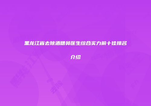 黑龙江省去除酒糟鼻医生综合实力前十佳排名介绍