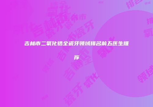 吉林市二氧化锆全瓷牙领域排名前五医生推荐