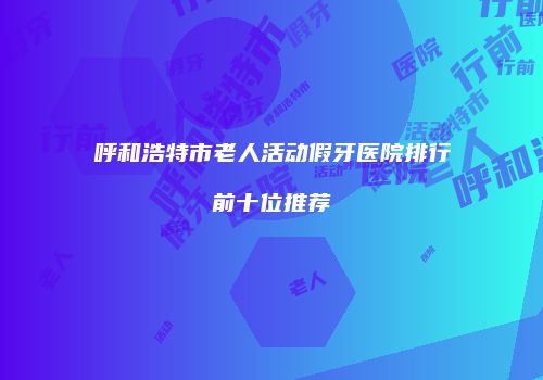 呼和浩特市老人活动假牙医院排行前十位推荐