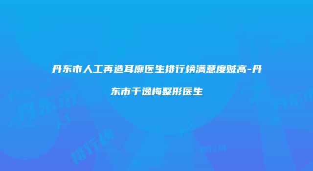 丹东市人工再造耳廓医生排行榜满意度贼高-丹东市于逸梅整形医生