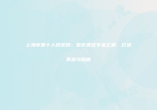 上海市第十人民医院：整形美容专家汇聚，打造美丽与自信