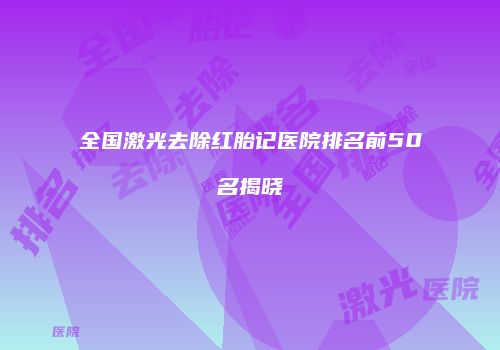 全国激光去除红胎记医院排名前50名揭晓