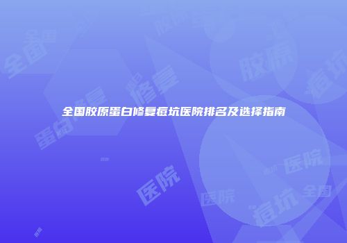 全国胶原蛋白修复痘坑医院排名及选择指南